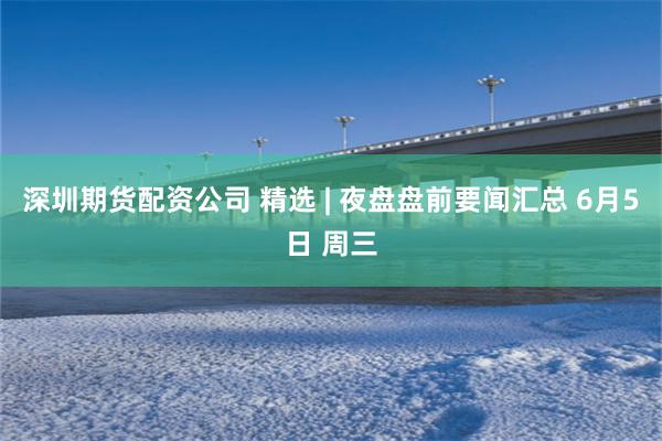 深圳期货配资公司 精选 | 夜盘盘前要闻汇总 6月5日 周三