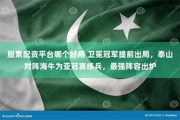 股票配资平台哪个好用 卫冕冠军提前出局，泰山对阵海牛为亚冠赛练兵，最强阵容出炉