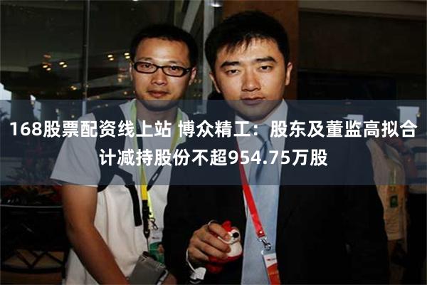 168股票配资线上站 博众精工：股东及董监高拟合计减持股份不超954.75万股