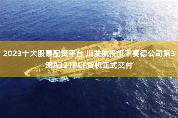 2023十大股票配资平台 川发航投旗下赛德公司第3架A321PCF货机正式交付