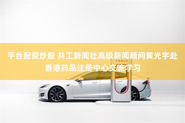 平台配资炒股 共工新闻社高级新闻顾问黄光宇赴香港药品注册中心交流学习