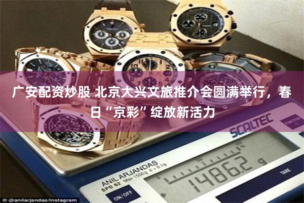 广安配资炒股 北京大兴文旅推介会圆满举行，春日“京彩”绽放新活力