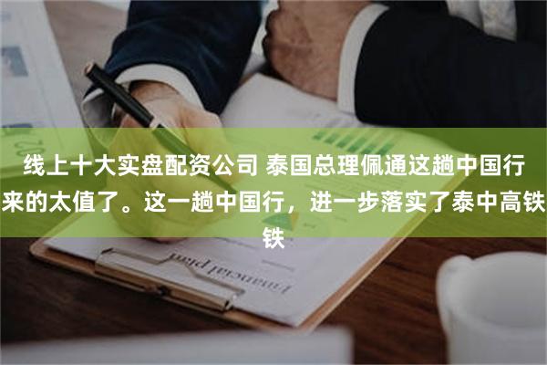 线上十大实盘配资公司 泰国总理佩通这趟中国行来的太值了。这一趟中国行，进一步落实了泰中高铁