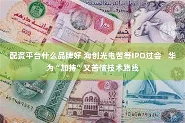 配资平台什么品牌好 海创光电苦等IPO过会   华为“加持”又苦恼技术路线