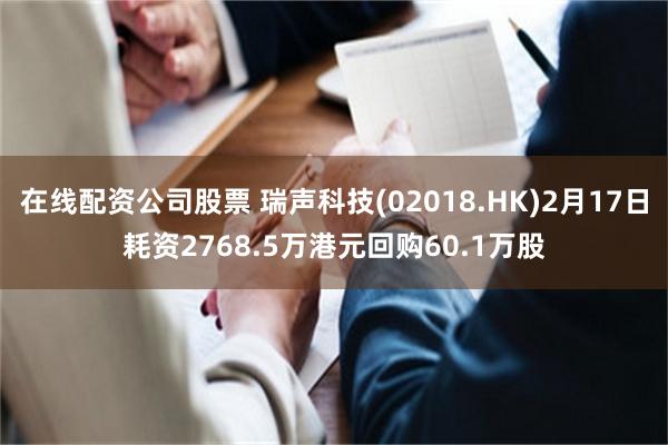 在线配资公司股票 瑞声科技(02018.HK)2月17日耗资2768.5万港元回购60.1万股