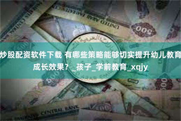 炒股配资软件下载 有哪些策略能够切实提升幼儿教育成长效果？_孩子_学前教育_xqjy