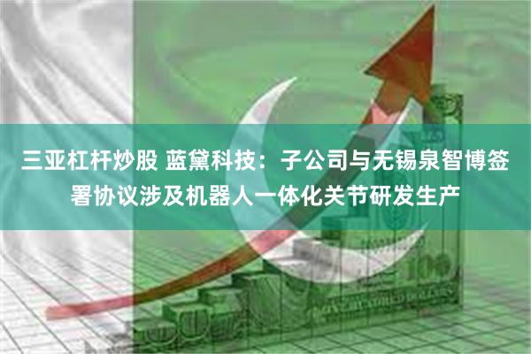 三亚杠杆炒股 蓝黛科技：子公司与无锡泉智博签署协议涉及机器人一体化关节研发生产