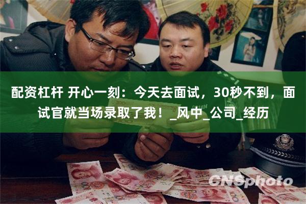 配资杠杆 开心一刻：今天去面试，30秒不到，面试官就当场录取了我！_风中_公司_经历