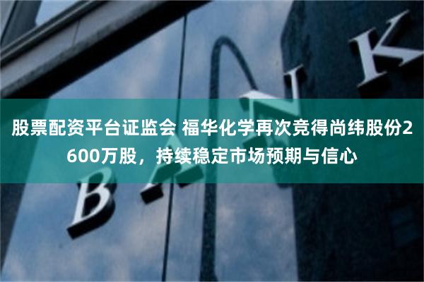 股票配资平台证监会 福华化学再次竞得尚纬股份2600万股，持续稳定市场预期与信心