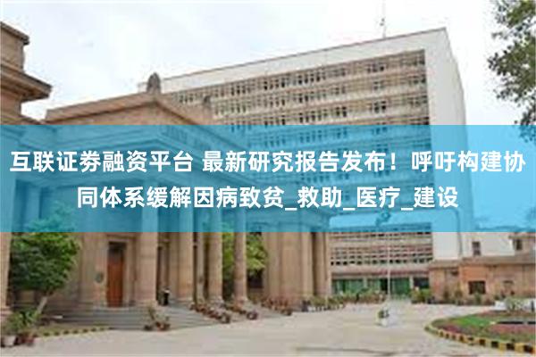 互联证劵融资平台 最新研究报告发布！呼吁构建协同体系缓解因病致贫_救助_医疗_建设
