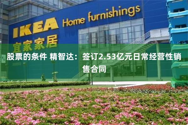 股票的条件 精智达：签订2.53亿元日常经营性销售合同