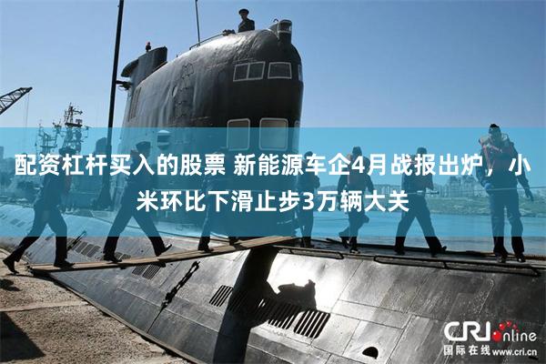 配资杠杆买入的股票 新能源车企4月战报出炉，小米环比下滑止步3万辆大关