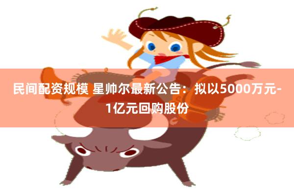 民间配资规模 星帅尔最新公告：拟以5000万元-1亿元回购股份
