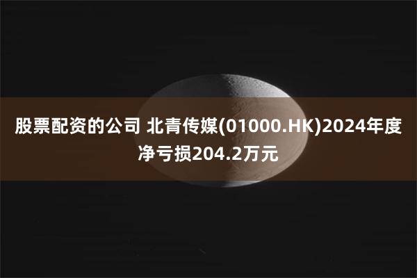 股票配资的公司 北青传媒(01000.HK)2024年度净亏损204.2万元