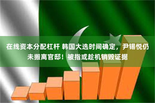 在线资本分配杠杆 韩国大选时间确定，尹锡悦仍未搬离官邸！被指或趁机销毁证据