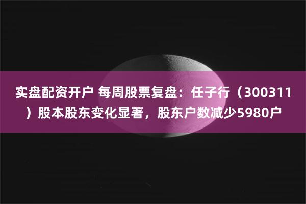 实盘配资开户 每周股票复盘：任子行（300311）股本股东变化显著，股东户数减少5980户