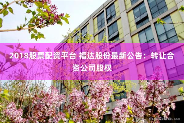 2018股票配资平台 福达股份最新公告：转让合资公司股权