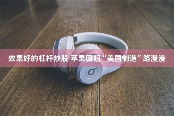 效果好的杠杆炒股 苹果回归“美国制造”路漫漫