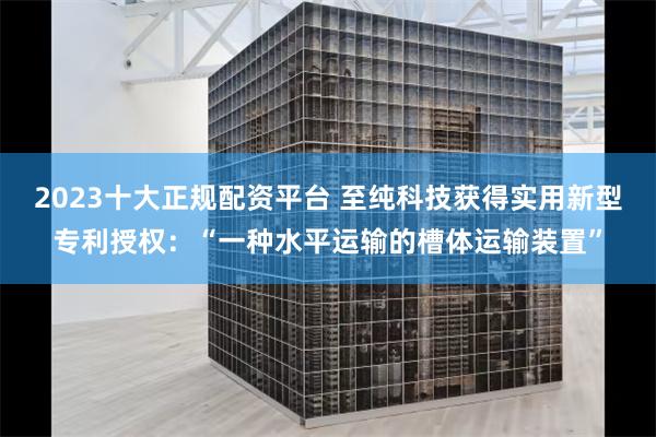 2023十大正规配资平台 至纯科技获得实用新型专利授权：“一种水平运输的槽体运输装置”