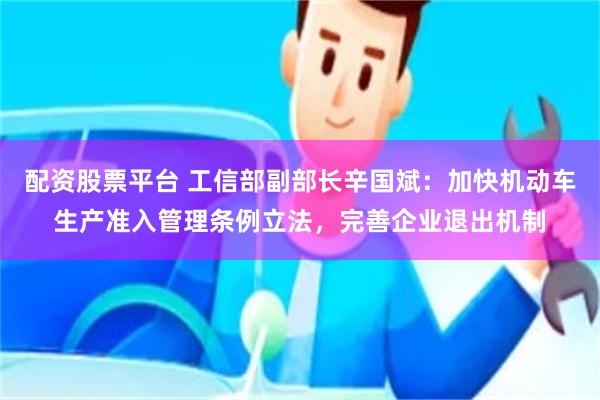 配资股票平台 工信部副部长辛国斌：加快机动车生产准入管理条例立法，完善企业退出机制