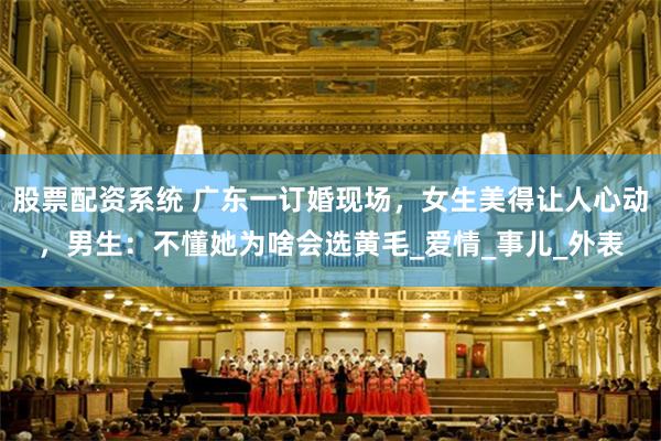 股票配资系统 广东一订婚现场，女生美得让人心动，男生：不懂她为啥会选黄毛_爱情_事儿_外表