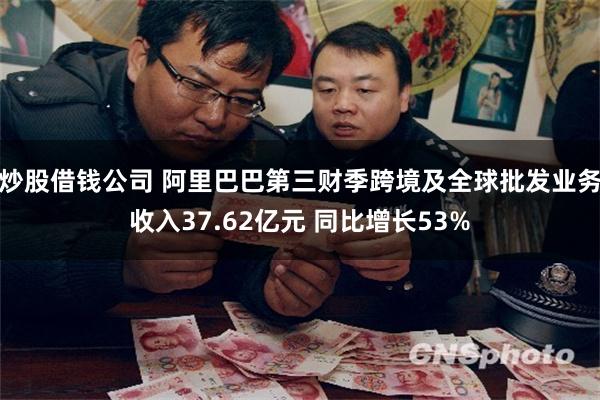 炒股借钱公司 阿里巴巴第三财季跨境及全球批发业务收入37.62亿元 同比增长53%