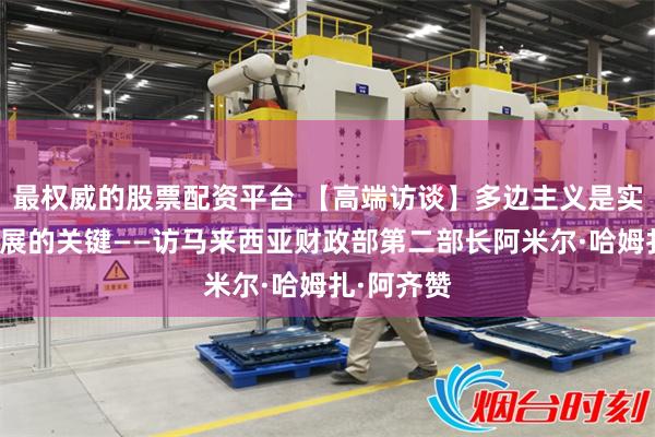 最权威的股票配资平台 【高端访谈】多边主义是实现长期发展的关键——访马来西亚财政部第二部长阿米尔·哈姆扎·阿齐赞