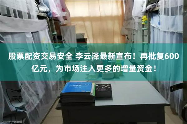 股票配资交易安全 李云泽最新宣布！再批复600亿元，为市场注入更多的增量资金！