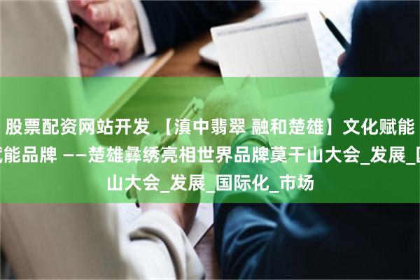 股票配资网站开发 【滇中翡翠 融和楚雄】文化赋能产业 传播赋能品牌 ——楚雄彝绣亮相世界品牌莫干山大会_发展_国际化_市场