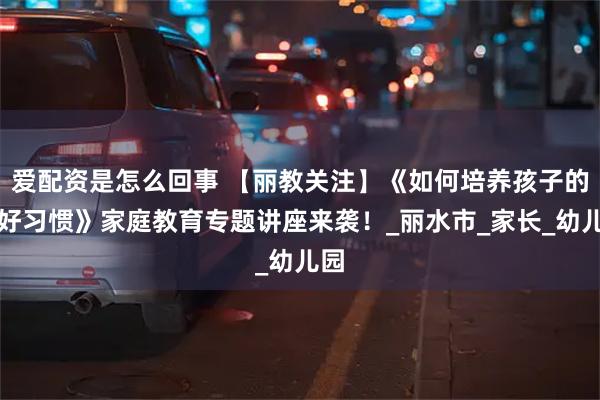 爱配资是怎么回事 【丽教关注】《如何培养孩子的良好习惯》家庭教育专题讲座来袭！_丽水市_家长_幼儿园