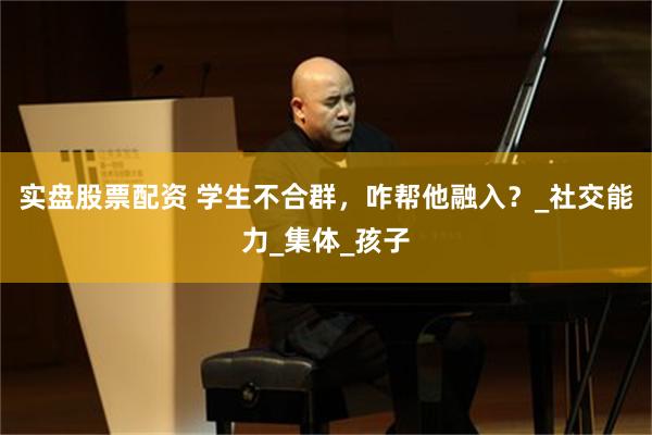 实盘股票配资 学生不合群，咋帮他融入？_社交能力_集体_孩子