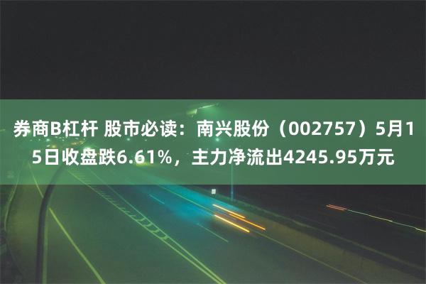 券商B杠杆 股市必读：南兴股份（002757）5月15日收盘跌6.61%，主力净流出4245.95万元
