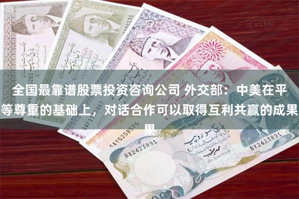 全国最靠谱股票投资咨询公司 外交部：中美在平等尊重的基础上，对话合作可以取得互利共赢的成果