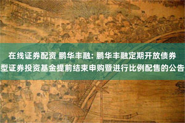 在线证券配资 鹏华丰融: 鹏华丰融定期开放债券型证券投资基金提前结束申购暨进行比例配售的公告