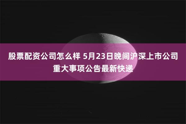 股票配资公司怎么样 5月23日晚间沪深上市公司重大事项公告最新快递