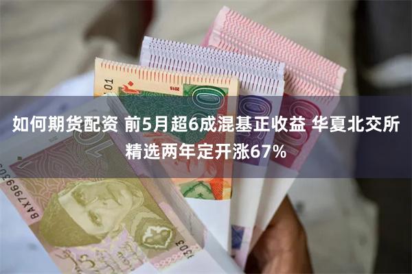 如何期货配资 前5月超6成混基正收益 华夏北交所精选两年定开涨67%