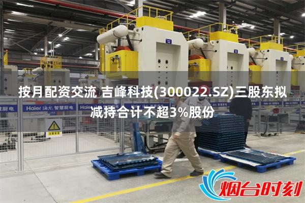 按月配资交流 吉峰科技(300022.SZ)三股东拟减持合计不超3%股份