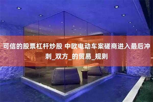 可信的股票杠杆炒股 中欧电动车案磋商进入最后冲刺_双方_的贸易_规则