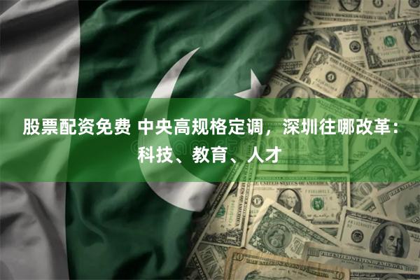 股票配资免费 中央高规格定调，深圳往哪改革：科技、教育、人才
