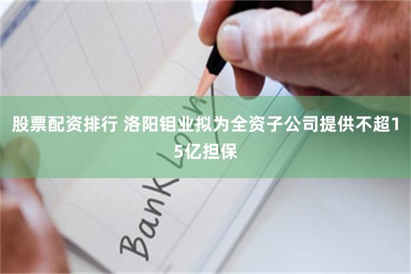 股票配资排行 洛阳钼业拟为全资子公司提供不超15亿担保