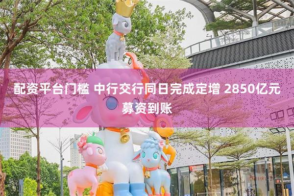 配资平台门槛 中行交行同日完成定增 2850亿元募资到账