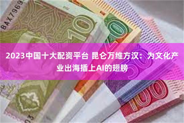 2023中国十大配资平台 昆仑万维方汉：为文化产业出海插上AI的翅膀