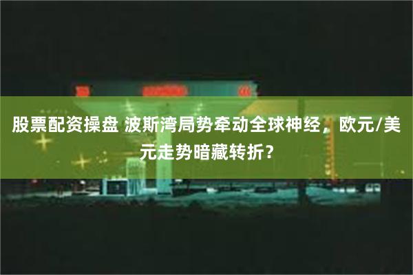 股票配资操盘 波斯湾局势牵动全球神经，欧元/美元走势暗藏转折？