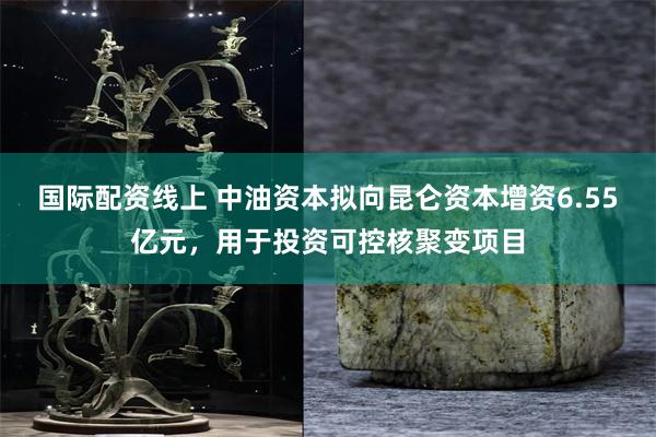 国际配资线上 中油资本拟向昆仑资本增资6.55亿元，用于投资可控核聚变项目