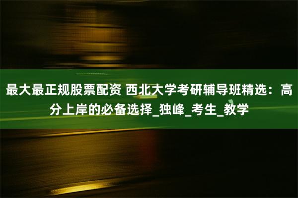 最大最正规股票配资 西北大学考研辅导班精选：高分上岸的必备选择_独峰_考生_教学