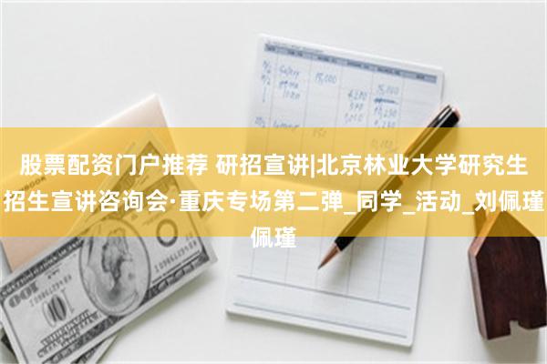 股票配资门户推荐 研招宣讲|北京林业大学研究生招生宣讲咨询会·重庆专场第二弹_同学_活动_刘佩瑾