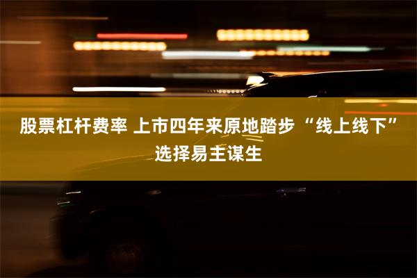 股票杠杆费率 上市四年来原地踏步 “线上线下”选择易主谋生