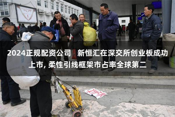 2024正规配资公司   新恒汇在深交所创业板成功上市, 柔性引线框架市占率全球第二