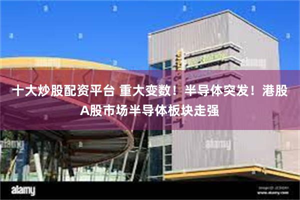 十大炒股配资平台 重大变数！半导体突发！港股A股市场半导体板块走强