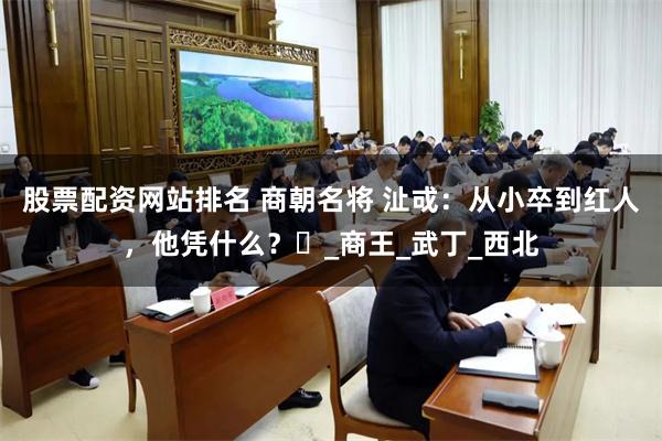 股票配资网站排名 商朝名将 沚戓：从小卒到红人，他凭什么？‌_商王_武丁_西北